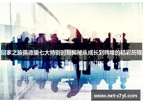 回家之旅佩德里七大特别时刻揭秘从成长到辉煌的精彩历程